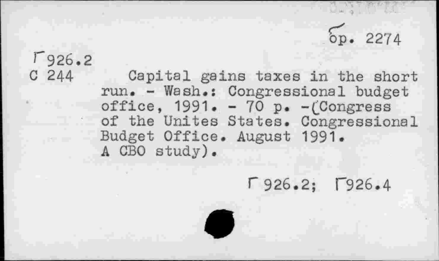 ﻿op
2274
r926,2
C 244
Capital gains taxes in the short run. - Wash.: Congressional budget office, 1991 • - 70 p. -(^Congress of the Unites States. Congressional Budget Office. August 1991. A CBO study).
P 926.2; F926.4